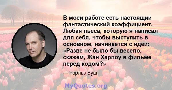 В моей работе есть настоящий фантастический коэффициент. Любая пьеса, которую я написал для себя, чтобы выступить в основном, начинается с идеи: «Разве не было бы весело, скажем, Жан Харлоу в фильме перед кодом?»