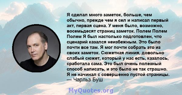 Я сделал много заметок, больше, чем обычно, прежде чем я сел и написал первый акт, первая сцена. У меня было, возможно, восемьдесят страниц заметок. Полем Полем Полем Я был настолько подготовлен, что сценарий казался