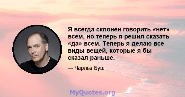 Я всегда склонен говорить «нет» всем, но теперь я решил сказать «да» всем. Теперь я делаю все виды вещей, которые я бы сказал раньше.