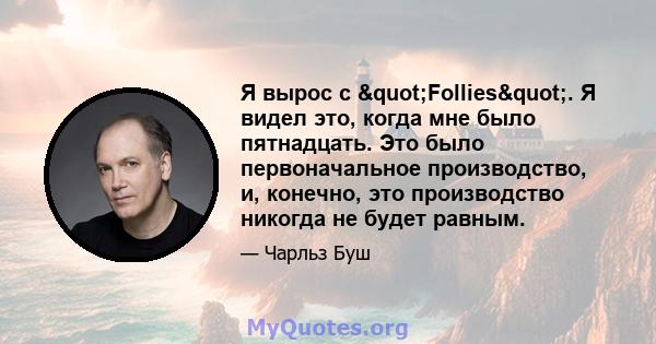 Я вырос с "Follies". Я видел это, когда мне было пятнадцать. Это было первоначальное производство, и, конечно, это производство никогда не будет равным.