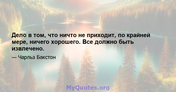 Дело в том, что ничто не приходит, по крайней мере, ничего хорошего. Все должно быть извлечено.