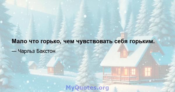 Мало что горько, чем чувствовать себя горьким.