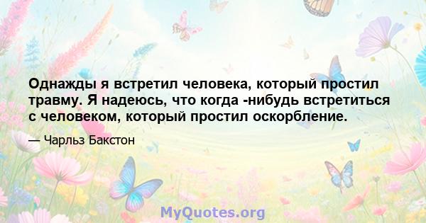 Однажды я встретил человека, который простил травму. Я надеюсь, что когда -нибудь встретиться с человеком, который простил оскорбление.