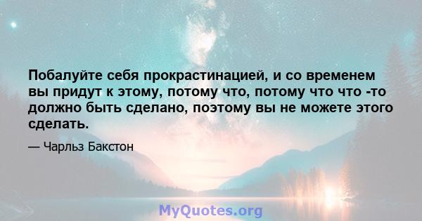 Побалуйте себя прокрастинацией, и со временем вы придут к этому, потому что, потому что что -то должно быть сделано, поэтому вы не можете этого сделать.