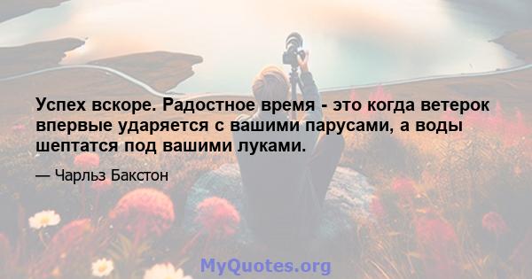 Успех вскоре. Радостное время - это когда ветерок впервые ударяется с вашими парусами, а воды шептатся под вашими луками.