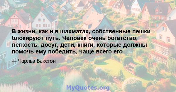 В жизни, как и в шахматах, собственные пешки блокируют путь. Человек очень богатство, легкость, досуг, дети, книги, которые должны помочь ему победить, чаще всего его