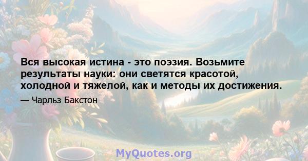 Вся высокая истина - это поэзия. Возьмите результаты науки: они светятся красотой, холодной и тяжелой, как и методы их достижения.