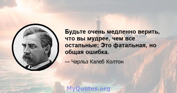 Будьте очень медленно верить, что вы мудрее, чем все остальные; Это фатальная, но общая ошибка.