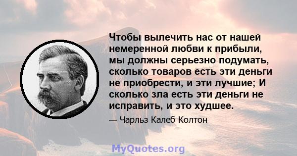 Чтобы вылечить нас от нашей немеренной любви к прибыли, мы должны серьезно подумать, сколько товаров есть эти деньги не приобрести, и эти лучшие; И сколько зла есть эти деньги не исправить, и это худшее.