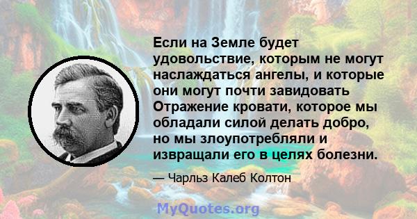 Если на Земле будет удовольствие, которым не могут наслаждаться ангелы, и которые они могут почти завидовать Отражение кровати, которое мы обладали силой делать добро, но мы злоупотребляли и извращали его в целях