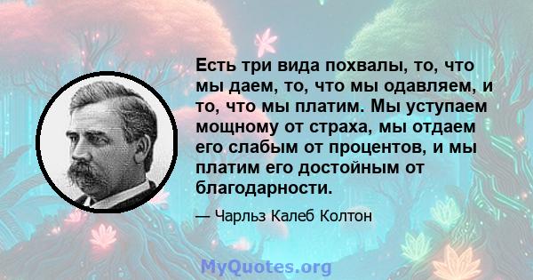 Есть три вида похвалы, то, что мы даем, то, что мы одавляем, и то, что мы платим. Мы уступаем мощному от страха, мы отдаем его слабым от процентов, и мы платим его достойным от благодарности.