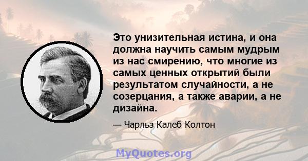 Это унизительная истина, и она должна научить самым мудрым из нас смирению, что многие из самых ценных открытий были результатом случайности, а не созерцания, а также аварии, а не дизайна.