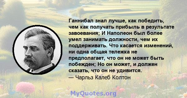 Ганнибал знал лучше, как победить, чем как получать прибыль в результате завоевания; И Наполеон был более умел занимать должности, чем их поддерживать. Что касается изменений, ни одна общая тележка не предполагает, что