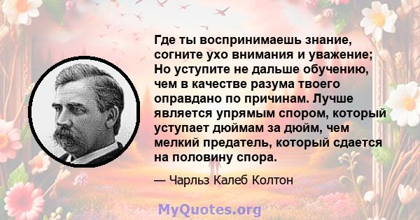 Где ты воспринимаешь знание, согните ухо внимания и уважение; Но уступите не дальше обучению, чем в качестве разума твоего оправдано по причинам. Лучше является упрямым спором, который уступает дюймам за дюйм, чем