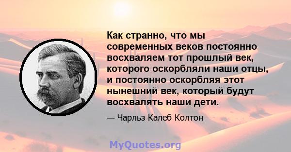 Как странно, что мы современных веков постоянно восхваляем тот прошлый век, которого оскорбляли наши отцы, и постоянно оскорбляя этот нынешний век, который будут восхвалять наши дети.