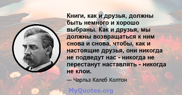 Книги, как и друзья, должны быть немного и хорошо выбраны. Как и друзья, мы должны возвращаться к ним снова и снова, чтобы, как и настоящие друзья, они никогда не подведут нас - никогда не перестанут наставлять -