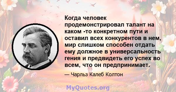 Когда человек продемонстрировал талант на каком -то конкретном пути и оставил всех конкурентов в нем, мир слишком способен отдать ему должное в универсальность гения и предвидеть его успех во всем, что он предпринимает.