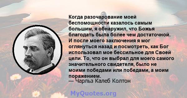 Когда разочарование моей беспомощности казалось самым большим, я обнаружил, что Божья благодать была более чем достаточной. И после моего заключения я мог оглянуться назад и посмотреть, как Бог использовал мое