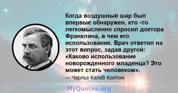 Когда воздушный шар был впервые обнаружен, кто -то легкомысленно спросил доктора Франклина, в чем его использование. Врач ответил на этот вопрос, задав другой: «Каково использование новорожденного младенца? Это может