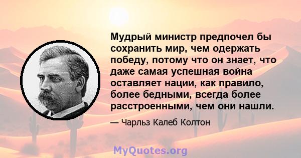 Мудрый министр предпочел бы сохранить мир, чем одержать победу, потому что он знает, что даже самая успешная война оставляет нации, как правило, более бедными, всегда более расстроенными, чем они нашли.