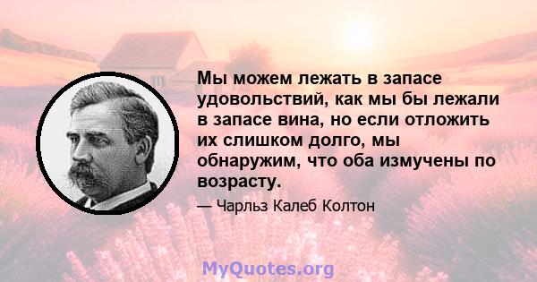 Мы можем лежать в запасе удовольствий, как мы бы лежали в запасе вина, но если отложить их слишком долго, мы обнаружим, что оба измучены по возрасту.