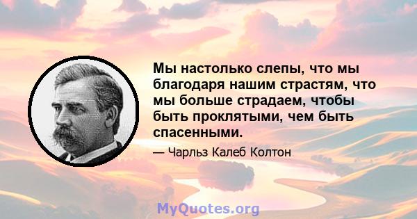 Мы настолько слепы, что мы благодаря нашим страстям, что мы больше страдаем, чтобы быть проклятыми, чем быть спасенными.