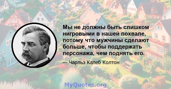 Мы не должны быть слишком нигровыми в нашей похвале, потому что мужчины сделают больше, чтобы поддержать персонажа, чем поднять его.