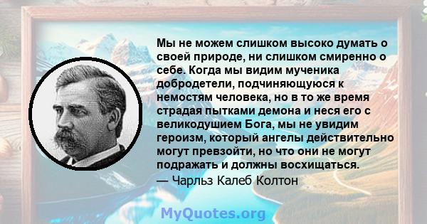 Мы не можем слишком высоко думать о своей природе, ни слишком смиренно о себе. Когда мы видим мученика добродетели, подчиняющуюся к немостям человека, но в то же время страдая пытками демона и неся его с великодушием