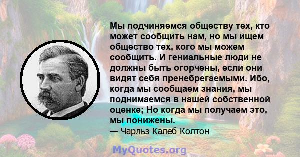 Мы подчиняемся обществу тех, кто может сообщить нам, но мы ищем общество тех, кого мы можем сообщить. И гениальные люди не должны быть огорчены, если они видят себя пренебрегаемыми. Ибо, когда мы сообщаем знания, мы