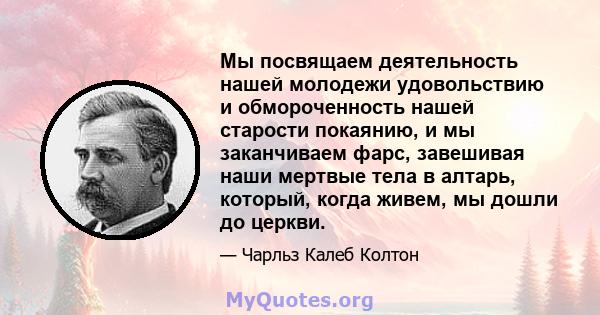 Мы посвящаем деятельность нашей молодежи удовольствию и обмороченность нашей старости покаянию, и мы заканчиваем фарс, завешивая наши мертвые тела в алтарь, который, когда живем, мы дошли до церкви.