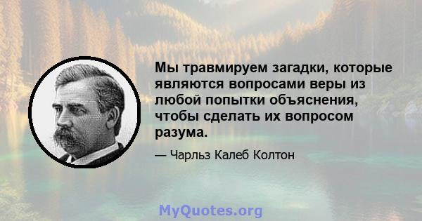 Мы травмируем загадки, которые являются вопросами веры из любой попытки объяснения, чтобы сделать их вопросом разума.