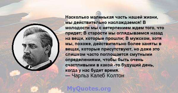 Насколько маленькая часть нашей жизни, мы действительно наслаждаемся! В молодости мы с нетерпением ждем того, что придет; В старости мы оглядываемся назад на вещи, которые прошли; В мужском, хотя мы, похоже,