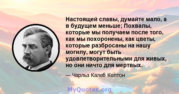 Настоящей славы, думайте мало, а в будущем меньше; Похвалы, которые мы получаем после того, как мы похоронены, как цветы, которые разбросаны на нашу могилу, могут быть удовлетворительными для живых, но они ничто для