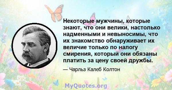 Некоторые мужчины, которые знают, что они велики, настолько надменными и невыносимы, что их знакомство обнаруживает их величие только по налогу смирения, который они обязаны платить за цену своей дружбы.