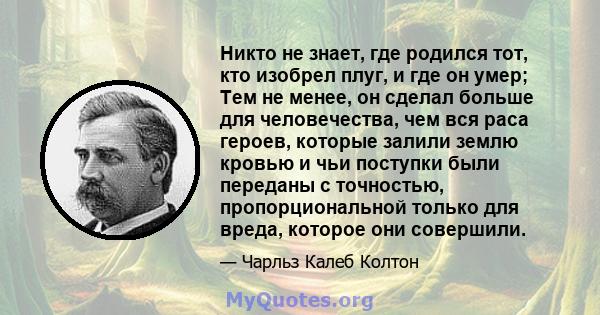 Никто не знает, где родился тот, кто изобрел плуг, и где он умер; Тем не менее, он сделал больше для человечества, чем вся раса героев, которые залили землю кровью и чьи поступки были переданы с точностью,