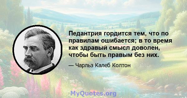 Педантрия гордится тем, что по правилам ошибается; в то время как здравый смысл доволен, чтобы быть правым без них.