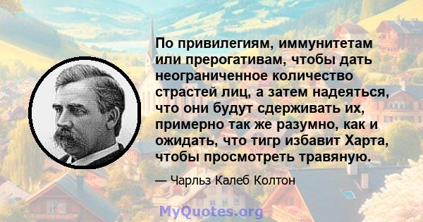 По привилегиям, иммунитетам или прерогативам, чтобы дать неограниченное количество страстей лиц, а затем надеяться, что они будут сдерживать их, примерно так же разумно, как и ожидать, что тигр избавит Харта, чтобы