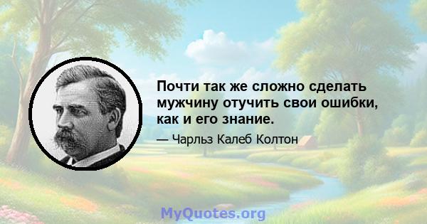 Почти так же сложно сделать мужчину отучить свои ошибки, как и его знание.