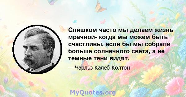 Слишком часто мы делаем жизнь мрачной- когда мы можем быть счастливы, если бы мы собрали больше солнечного света, а не темные тени видят.