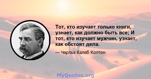 Тот, кто изучает только книги, узнает, как должно быть все; И тот, кто изучает мужчин, узнает, как обстоят дела.