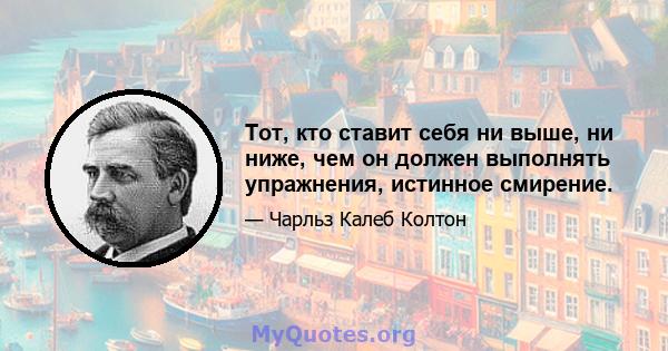 Тот, кто ставит себя ни выше, ни ниже, чем он должен выполнять упражнения, истинное смирение.