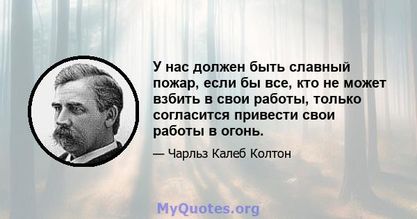 У нас должен быть славный пожар, если бы все, кто не может взбить в свои работы, только согласится привести свои работы в огонь.