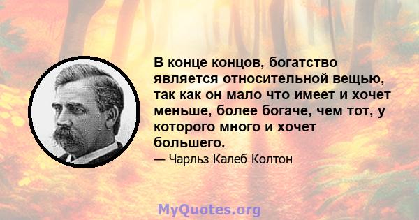 В конце концов, богатство является относительной вещью, так как он мало что имеет и хочет меньше, более богаче, чем тот, у которого много и хочет большего.