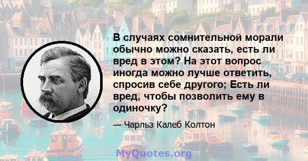 В случаях сомнительной морали обычно можно сказать, есть ли вред в этом? На этот вопрос иногда можно лучше ответить, спросив себе другого; Есть ли вред, чтобы позволить ему в одиночку?