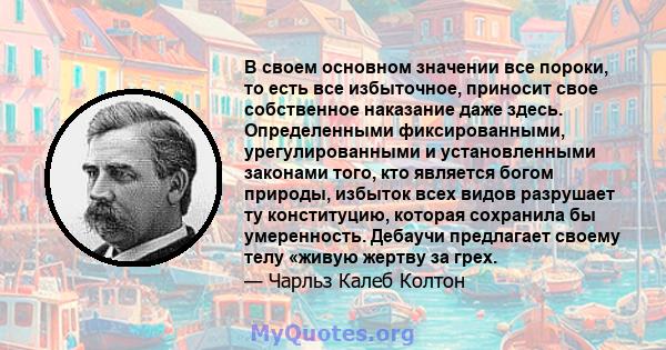 В своем основном значении все пороки, то есть все избыточное, приносит свое собственное наказание даже здесь. Определенными фиксированными, урегулированными и установленными законами того, кто является богом природы,