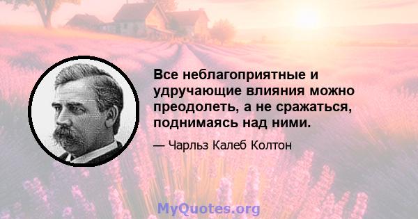 Все неблагоприятные и удручающие влияния можно преодолеть, а не сражаться, поднимаясь над ними.