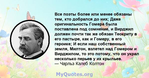 Все поэты более или менее обязаны тем, кто добрался до них; Даже оригинальность Гомера была поставлена ​​под сомнение, и Вирджил должен почти так же обязан Теокриту в его пастыре, как и Гомеру, в его героике; И если наш 