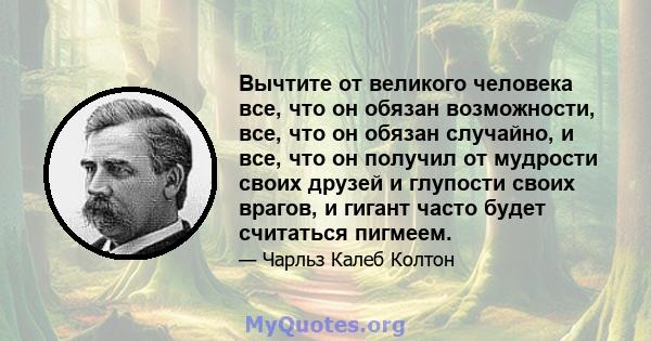 Вычтите от великого человека все, что он обязан возможности, все, что он обязан случайно, и все, что он получил от мудрости своих друзей и глупости своих врагов, и гигант часто будет считаться пигмеем.