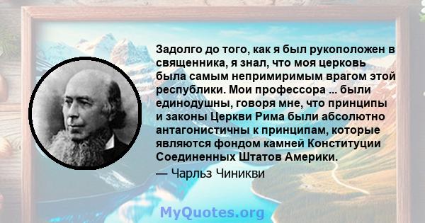 Задолго до того, как я был рукоположен в священника, я знал, что моя церковь была самым непримиримым врагом этой республики. Мои профессора ... были единодушны, говоря мне, что принципы и законы Церкви Рима были