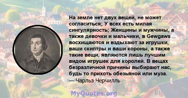 На земле нет двух вещей, не может согласиться; У всех есть милая сингулярность; Женщины и мужчины, а также девочки и мальчики, в Gewgaws восхищаются и вздыхают за игрушки, ваши скиптры и ваши короны, а также такие вещи, 